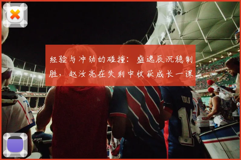 经验与冲劲的碰撞：盛逸辰沉稳制胜，赵汝亮在失利中收获成长一课